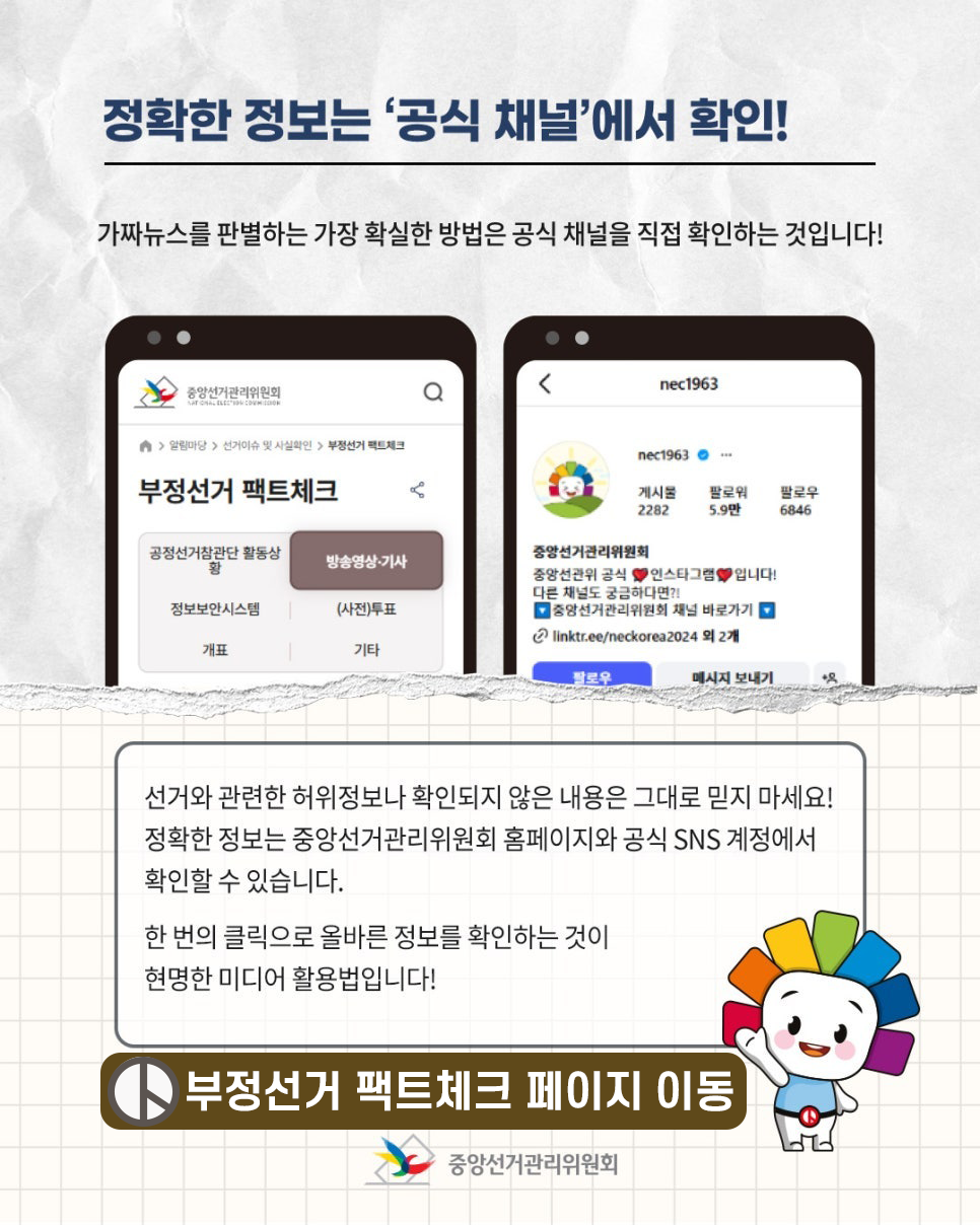 정확한 정보는 '공식 채널'에서 확인!  가짜뉴스를 판별하는 가장 확실한 방법은 공식 채널을 직접 확인하는 것입니다!  선거와 관련한 허위정보나 확인되지 않은 내용은 그대로 믿지 마세요!  정확한 정보는 중앙선거관리위원회 홈페이지와 공식 SNS 계정에서 확인할 수 있습니다.  한 번의 클릭으로 올바른 정보를 확인하는 것이 현명한 미디어 활용법입니다! 부정선거 팩트체크 페이지 이동